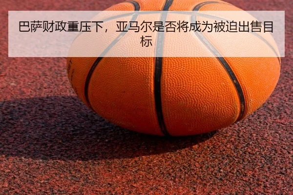 ba-sa-cai-zheng-zhong-ya-xia-ya-ma-er-shi-fou-jiang-cheng-wei-bei-po-chu-shou-mu-biao-2-792.jpg