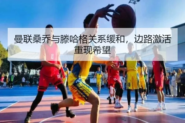 曼联桑乔与滕哈格关系缓和，边路激活重现希望